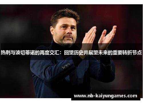 热刺与波切蒂诺的再度交汇：回望历史并展望未来的重要转折节点